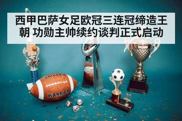 西甲巴萨女足欧冠三连冠缔造王朝 功勋主帅续约谈判正式启动