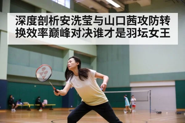 深度剖析安洗莹与山口茜攻防转换效率巅峰对决谁才是羽坛女王