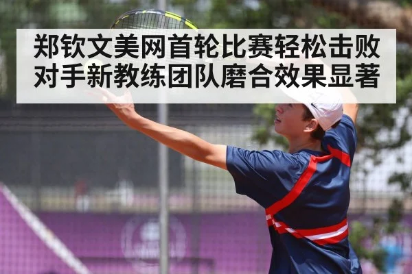 郑钦文美网首轮比赛轻松击败对手新教练团队磨合效果显著